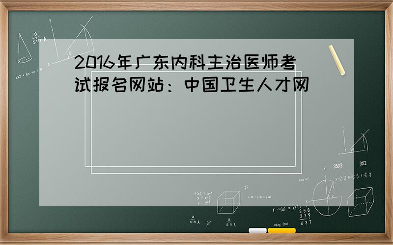2016年广东内科主治医师考试报名网站：中国卫生人才网