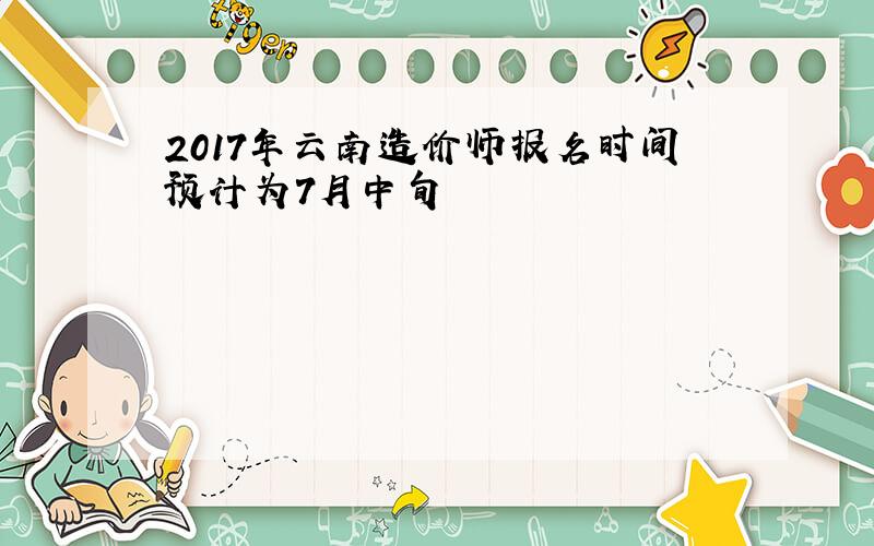2017年云南造价师报名时间预计为7月中旬