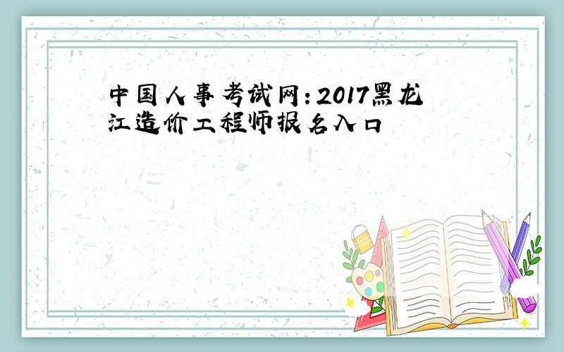 中国人事考试网：2017黑龙江造价工程师报名入口