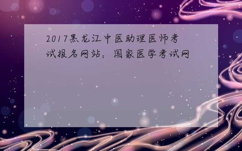 2017黑龙江中医助理医师考试报名网站：国家医学考试网