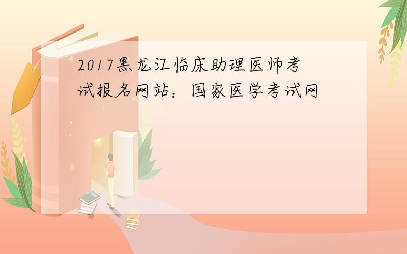 2017黑龙江临床助理医师考试报名网站：国家医学考试网