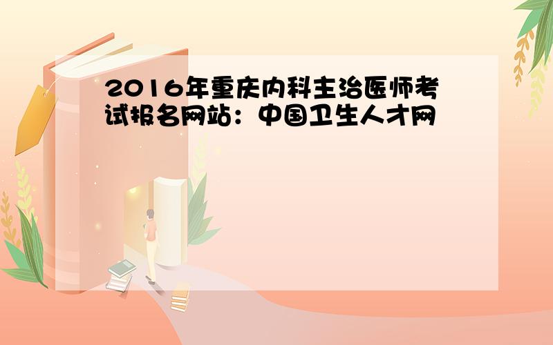 2016年重庆内科主治医师考试报名网站：中国卫生人才网