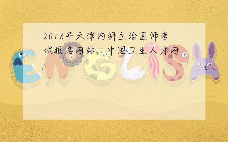 2016年天津内科主治医师考试报名网站：中国卫生人才网