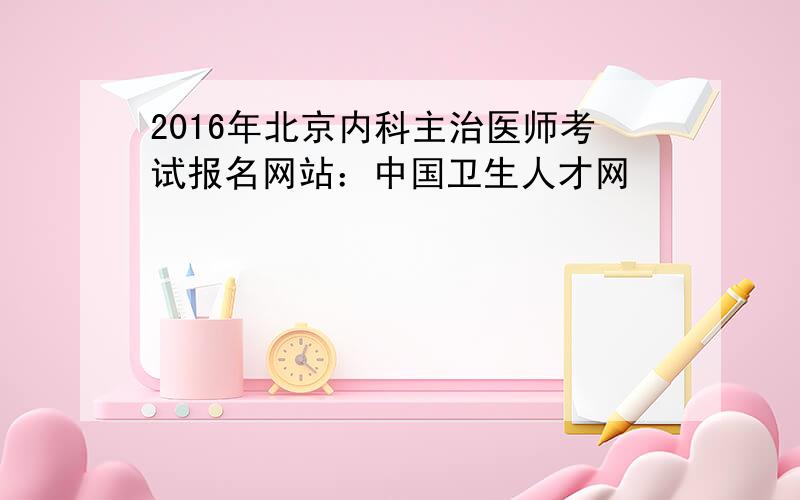 2016年北京内科主治医师考试报名网站：中国卫生人才网