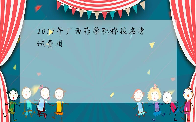 2017年广西药学职称报名考试费用