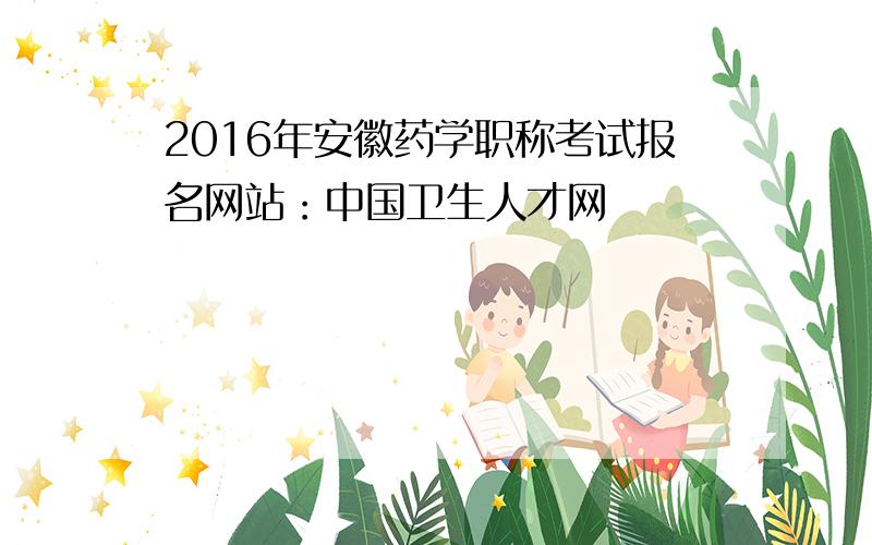 2016年安徽药学职称考试报名网站：中国卫生人才网