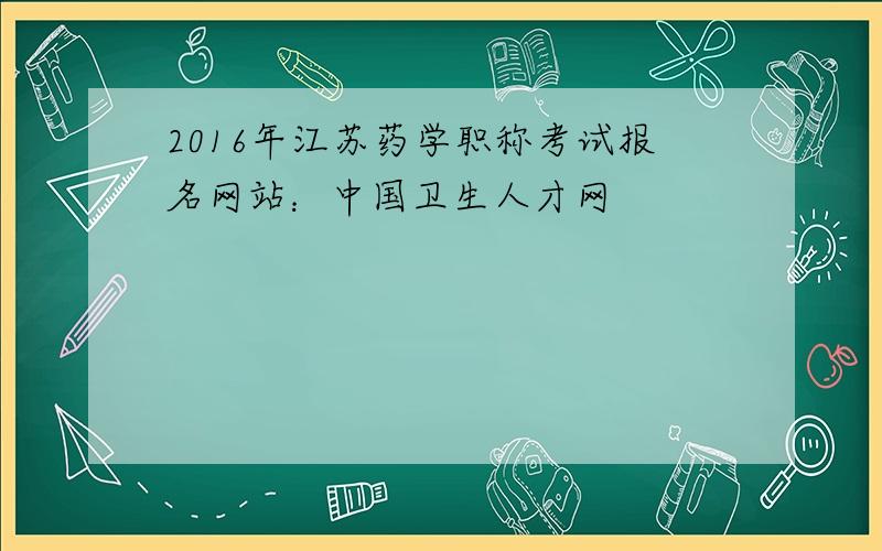 2016年江苏药学职称考试报名网站：中国卫生人才网