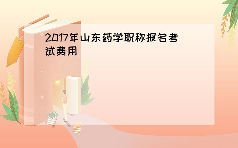 2017年山东药学职称报名考试费用