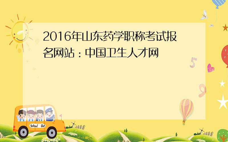 2016年山东药学职称考试报名网站：中国卫生人才网