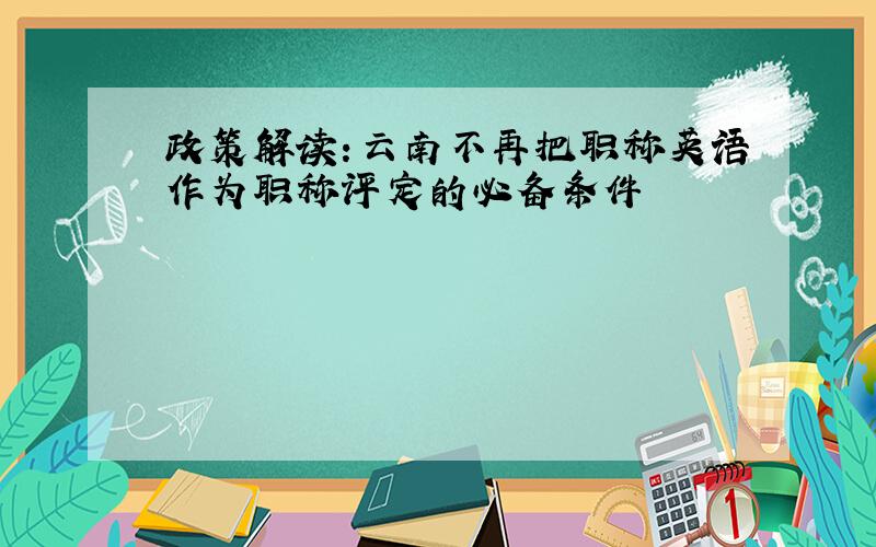政策解读：云南不再把职称英语作为职称评定的必备条件