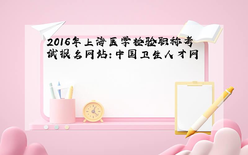 2016年上海医学检验职称考试报名网站：中国卫生人才网