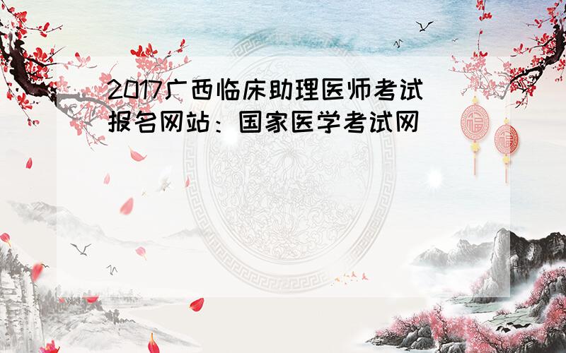 2017广西临床助理医师考试报名网站：国家医学考试网