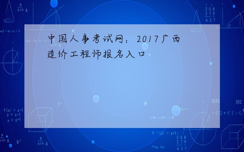 中国人事考试网：2017广西造价工程师报名入口