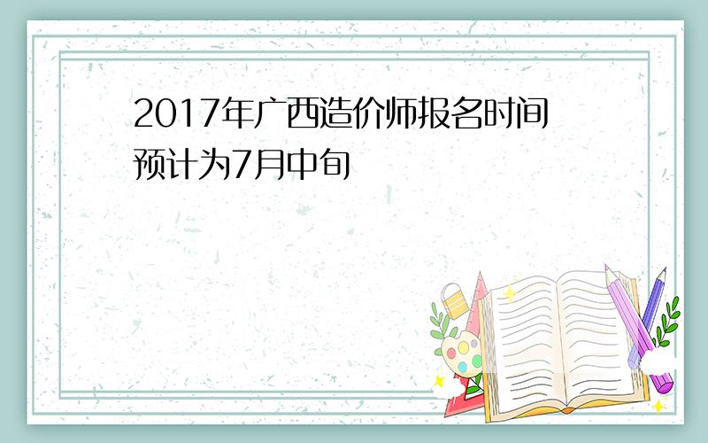 2017年广西造价师报名时间预计为7月中旬