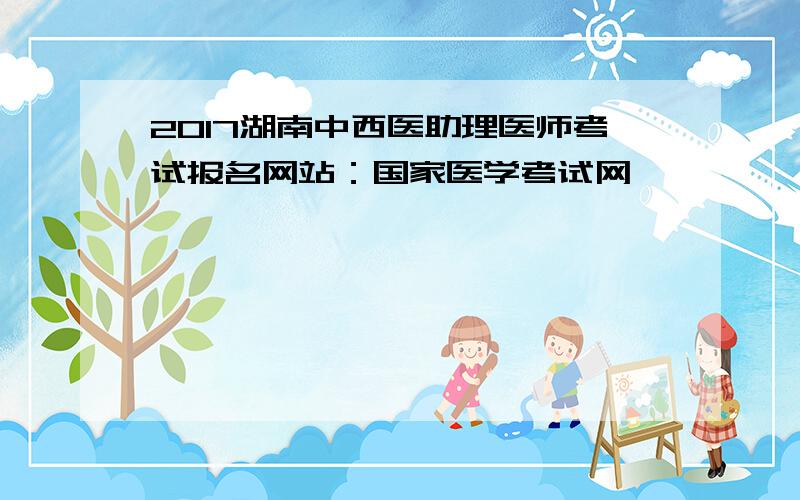 2017湖南中西医助理医师考试报名网站：国家医学考试网