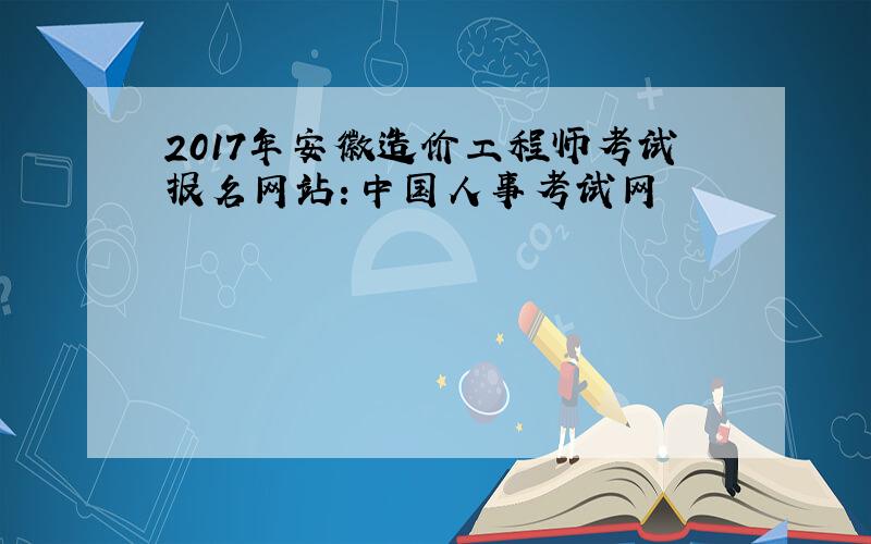 2017年安徽造价工程师考试报名网站：中国人事考试网