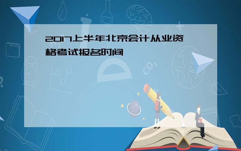 2017上半年北京会计从业资格考试报名时间