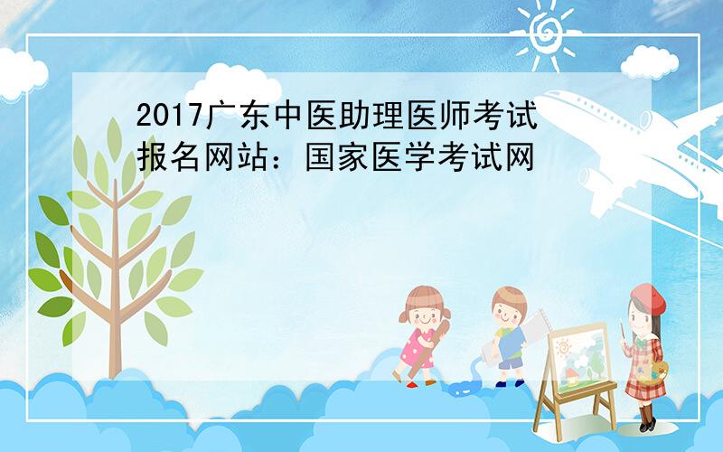 2017广东中医助理医师考试报名网站：国家医学考试网