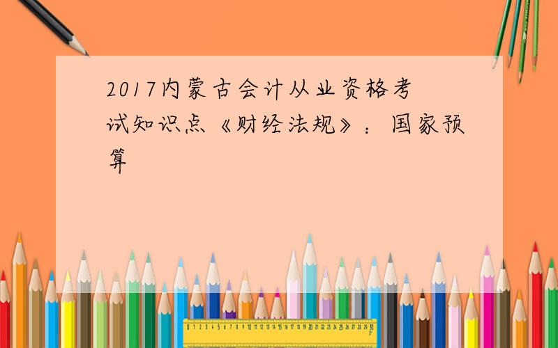 2017内蒙古会计从业资格考试知识点《财经法规》：国家预算
