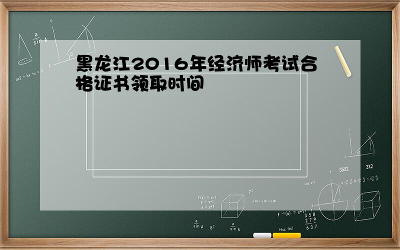 黑龙江2016年经济师考试合格证书领取时间