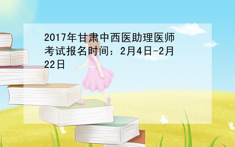 2017年甘肃中西医助理医师考试报名时间：2月4日-2月22日
