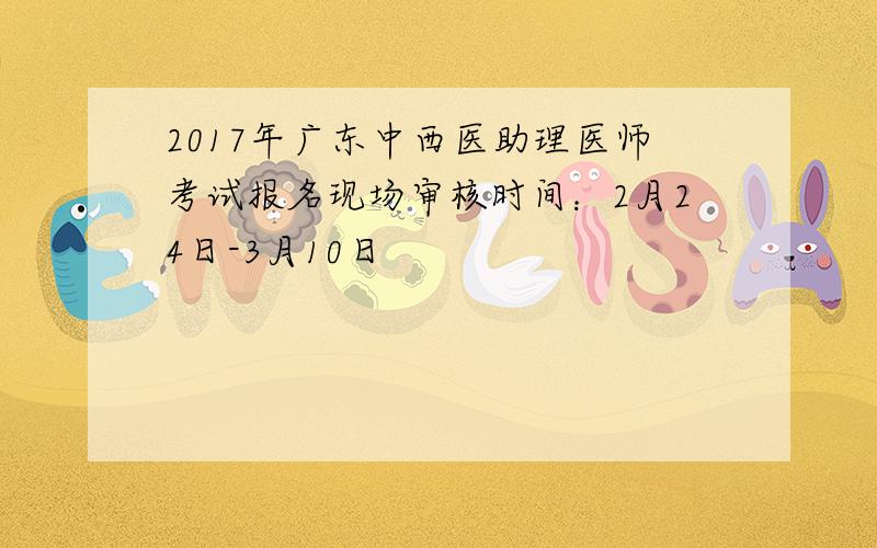 2017年广东中西医助理医师考试报名现场审核时间：2月24日-3月10日