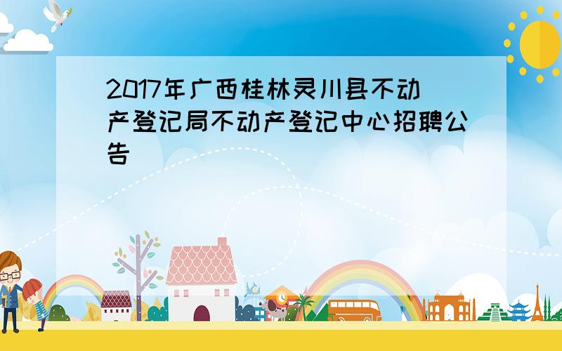 2017年广西桂林灵川县不动产登记局不动产登记中心招聘公告