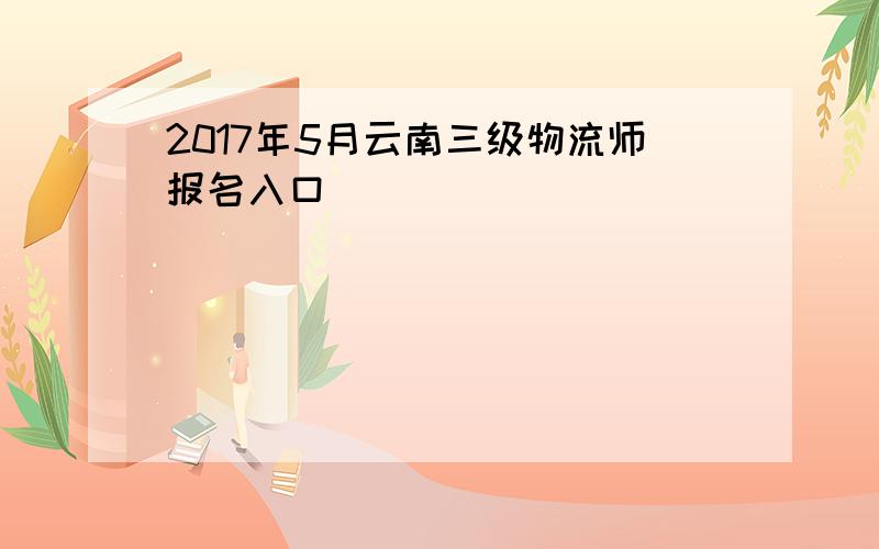 2017年5月云南三级物流师报名入口