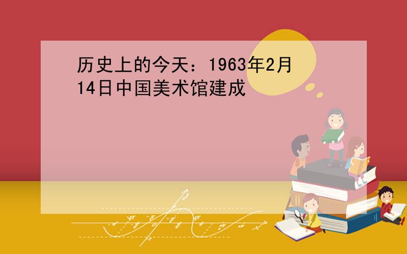 历史上的今天：1963年2月14日中国美术馆建成