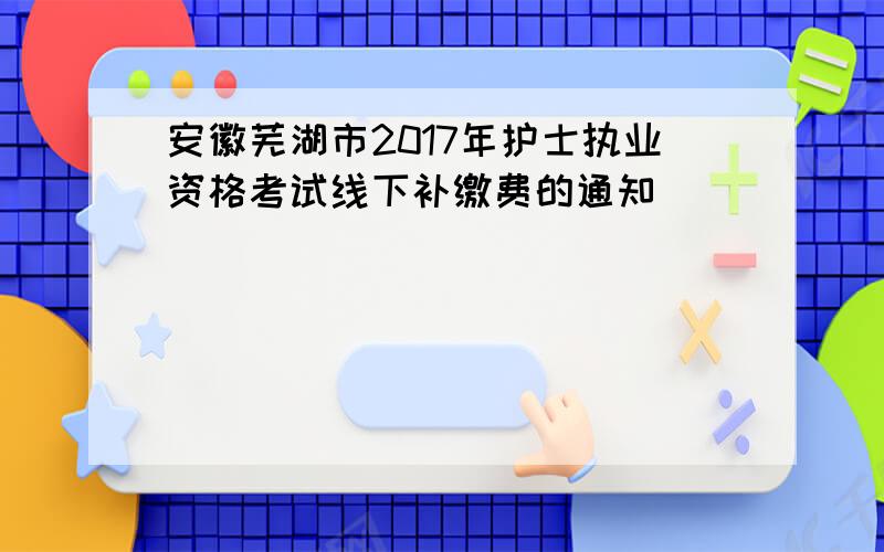 安徽芜湖市2017年护士执业资格考试线下补缴费的通知