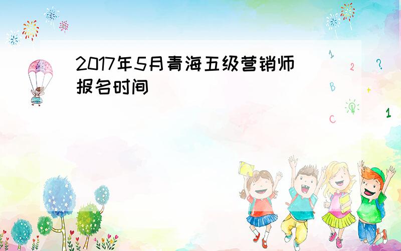 2017年5月青海五级营销师报名时间