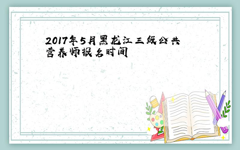 2017年5月黑龙江三级公共营养师报名时间