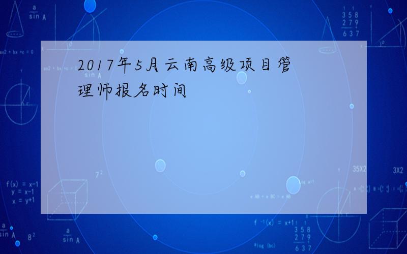 2017年5月云南高级项目管理师报名时间