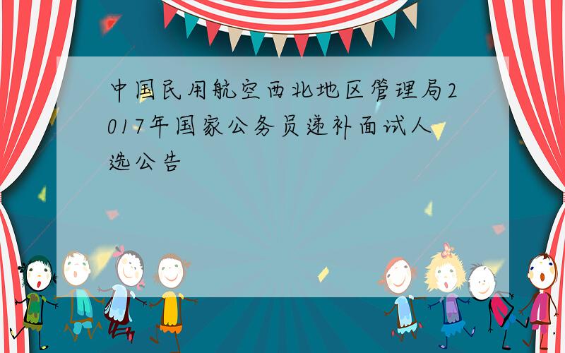 中国民用航空西北地区管理局2017年国家公务员递补面试人选公告