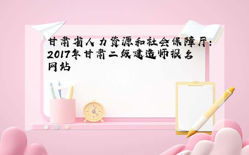 甘肃省人力资源和社会保障厅:2017年甘肃二级建造师报名网站