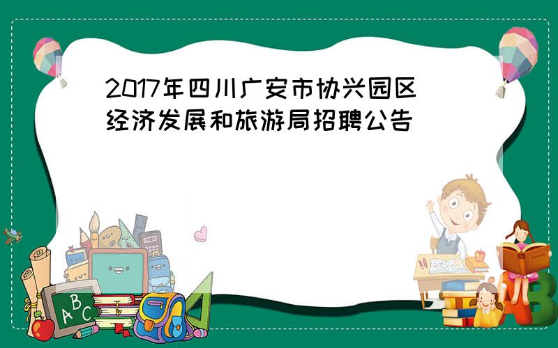 2017年四川广安市协兴园区经济发展和旅游局招聘公告