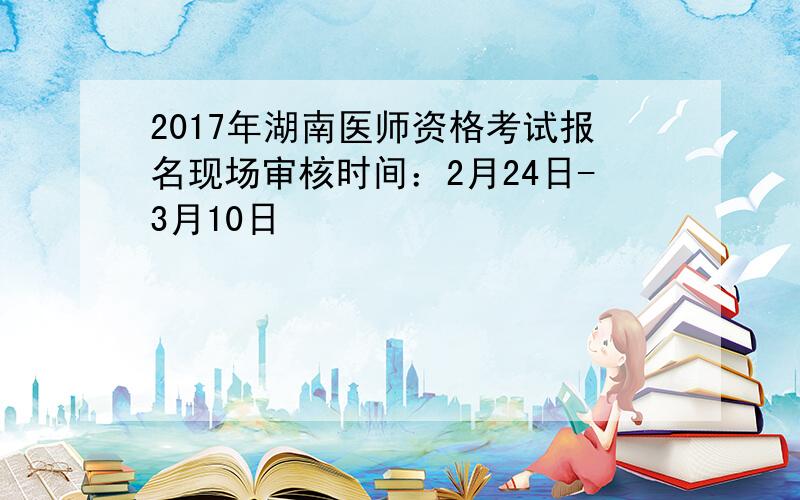 2017年湖南医师资格考试报名现场审核时间：2月24日-3月10日