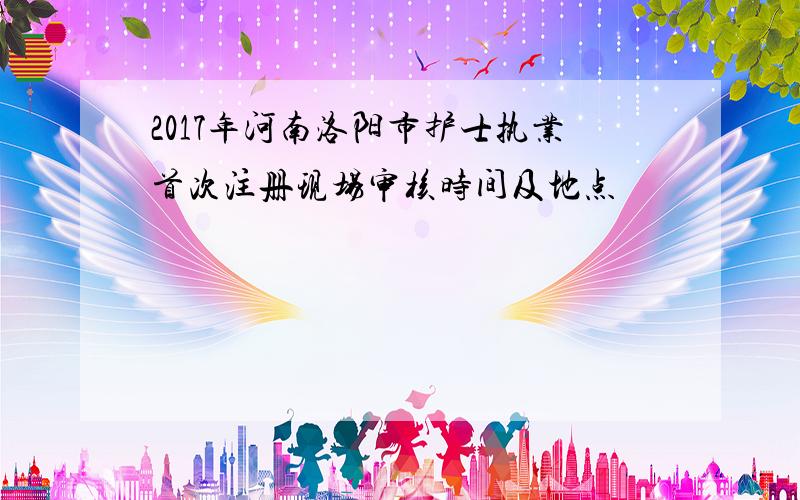 2017年河南洛阳市护士执业首次注册现场审核时间及地点