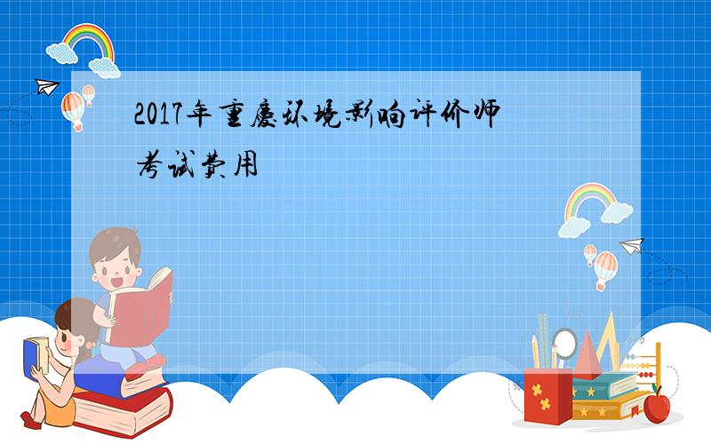 2017年重庆环境影响评价师考试费用
