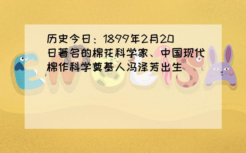历史今日：1899年2月20日著名的棉花科学家、中国现代棉作科学奠基人冯泽芳出生