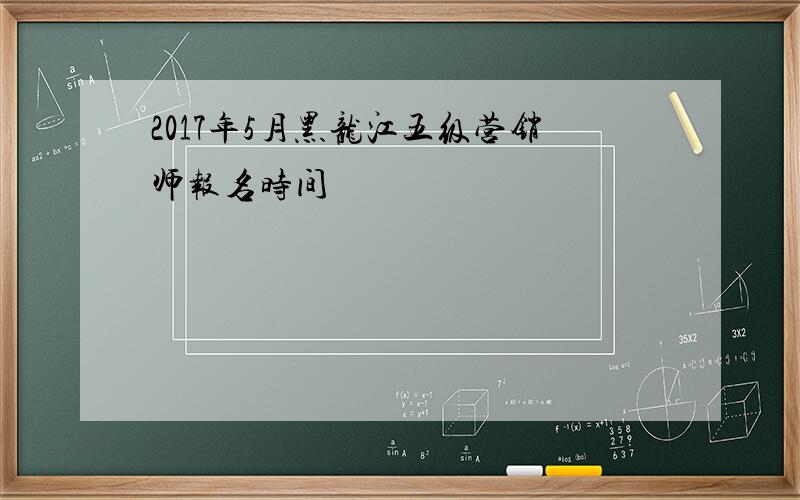 2017年5月黑龙江五级营销师报名时间