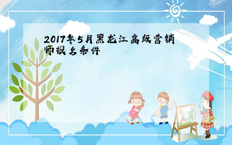 2017年5月黑龙江高级营销师报名条件