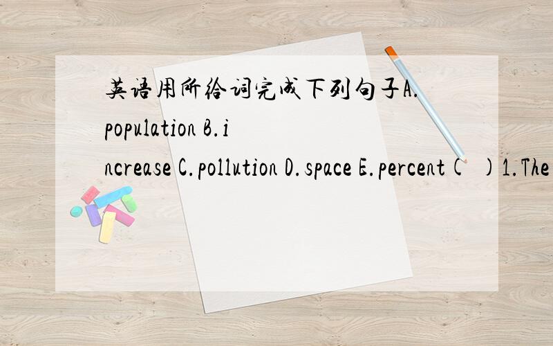 英语用所给词完成下列句子A.population B.increase C.pollution D.space E.percent( )1.The_____of the population lived in the country.( )2.The factory has produced a lot of______it should be closed.( )3.The____of China is larger than that of t