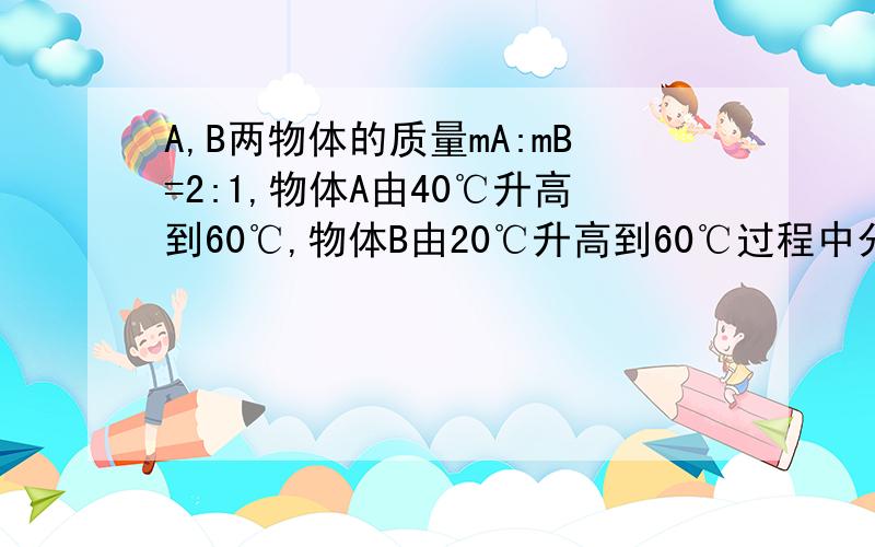 A,B两物体的质量mA:mB=2:1,物体A由40℃升高到60℃,物体B由20℃升高到60℃过程中分别吸热QA:QB=3：4,则两物质的比热容CA:CB=