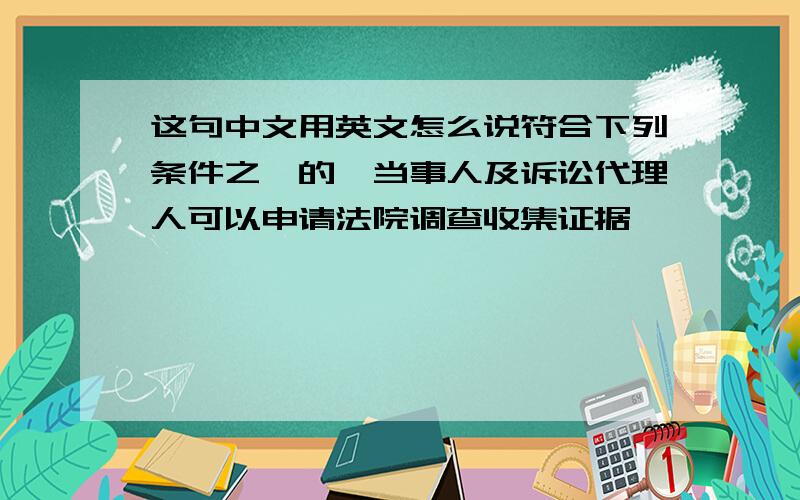 这句中文用英文怎么说符合下列条件之一的,当事人及诉讼代理人可以申请法院调查收集证据