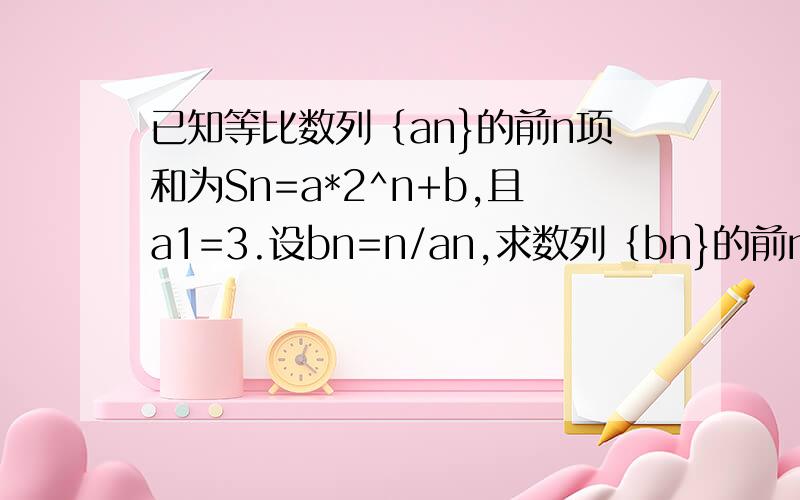 已知等比数列｛an}的前n项和为Sn=a*2^n+b,且a1=3.设bn=n/an,求数列｛bn}的前n项和Tn