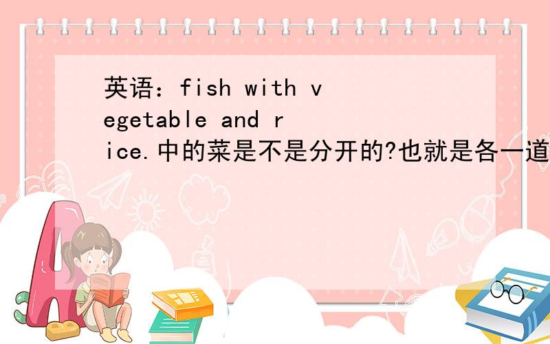 英语：fish with vegetable and rice.中的菜是不是分开的?也就是各一道?我觉得fish and vegetable是一道,rice是第二道.