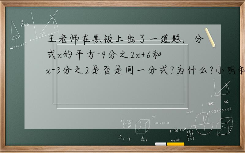 王老师在黑板上出了一道题：分式x的平方-9分之2x+6和x-3分之2是否是同一分式?为什么?小明和小青二位同学是这样回答的.小明说：因为x的平方-9分之2x+6=（x+3)(x-3)分之2（x+3)=x-3分之2,所以是同