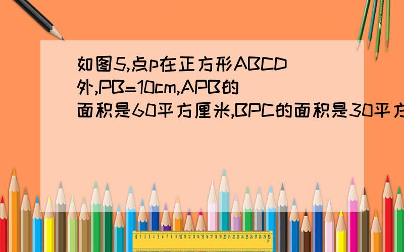 如图5,点p在正方形ABCD外,PB=10cm,APB的面积是60平方厘米,BPC的面积是30平方厘米,则正方形ABCD的面积是多少?