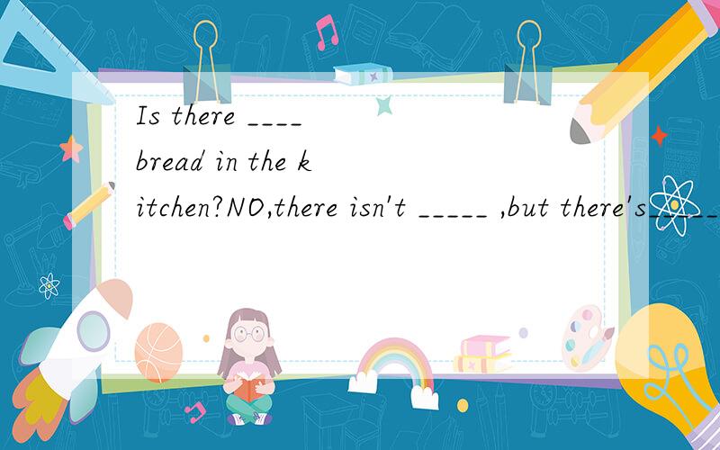 Is there ____ bread in the kitchen?NO,there isn't _____ ,but there's______milk.上面是对话,可以填什么?